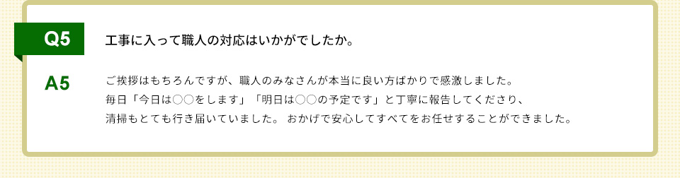 Q5）工事に入って職人の対応はいかがでしたか。A5）ご挨拶はもちろんですが、職人のみなさんが本当に良い方ばかりで感激しました。 毎日「今日は○○をします」「明日は○○の予定です」と丁寧に報告してくださり、清掃もとても行き届いていました。 おかげで安心してすべてをお任せすることができました。