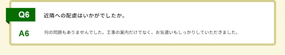 Q6）近隣への配慮はいかがでしたか。A6）何の問題もありませんでした。工事の案内だけでなく、お気遣いもしっかりしていただきました。