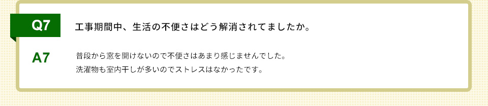 Q7）工事期間中、生活の不便さはどう解消されてましたか。A7）普段から窓を開けないので不便さはあまり感じませんでした。洗濯物も室内干しが多いのでストレスはなかったです。
