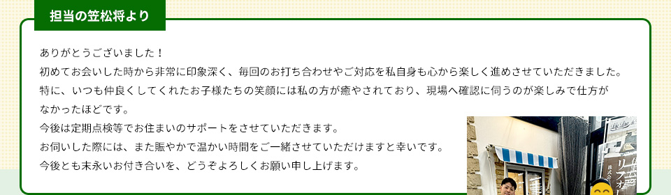 担当の笠松将より ありがとうございました！初めてお会いした時から非常に印象深く、毎回のお打ち合わせやご対応を私自身も心から楽しく進めさせていただきました。特に、いつも仲良くしてくれたお子様たちの笑顔には私の方が癒やされており、現場へ確認に伺うのが楽しみで仕方がなかったほどです。今後は定期点検等でお住まいのサポートをさせていただきます。お伺いした際には、また賑やかで温かい時間をご一緒させていただけますと幸いです。今後とも末永いお付き合いを、どうぞよろしくお願い申し上げます。