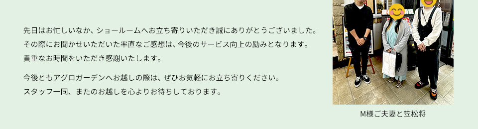 先日はお忙しいなか、ショールームへお立ち寄りいただき誠にありがとうございました。 色々とお話を聞かせていただけいただけて、とても楽しいひとときでした。よくアグロガーデンをご利用になるとのことですので、お買い物のついでにぜひまたお気軽にお立ち寄りくださいね。 またお会いできる日を、心より楽しみにしております。