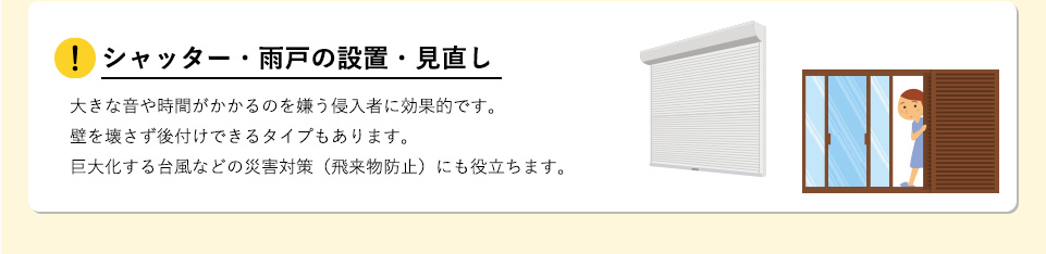 シャッター・雨戸の設置・見直し大きな音や時間がかかるのを嫌う侵入者に効果的です。壁を壊さず後付けできるタイプもあります。巨大化する台風などの災害対策（飛来物防止）にも役立ちます。 