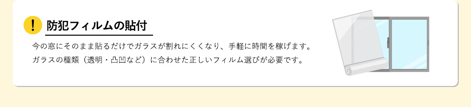 防犯フィルムの貼付今の窓にそのまま貼るだけでガラスが割れにくくなり、手軽に時間を稼げます。ガラスの種類（透明・凸凹など）に合わせた正しいフィルム選びが必要です。 
