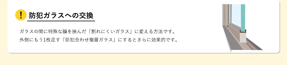 防犯ガラスへの交換ガラスの間に特殊な膜を挟んだ「割れにくいガラス」に変える方法です。外側にもう1枚足す「防犯合わせ複層ガラス」にするとさらに効果的です。