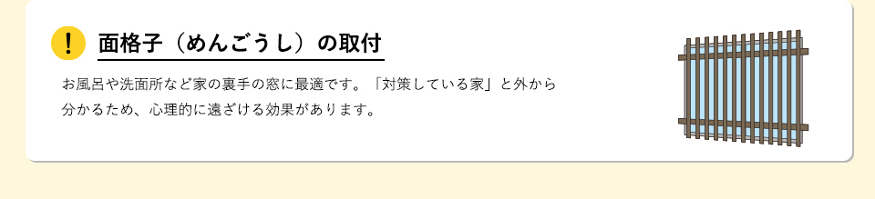 面格子（めんごうし）の取付お風呂や洗面所など家の裏手の窓に最適です。「対策している家」と外から分かるため、心理的に遠ざける効果があります。