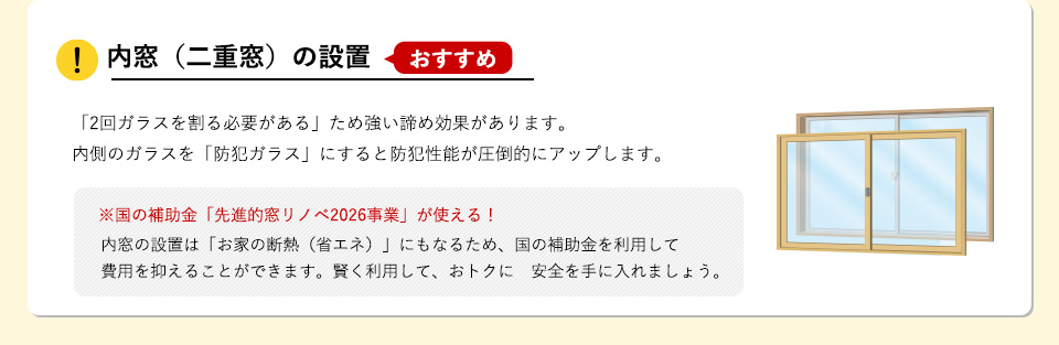 内窓（二重窓）の設置 【おすすめ】「2回ガラスを割る必要がある」ため強い諦め効果があります。内側のガラスを「防犯ガラス」にすると防犯性能が圧倒的にアップします。 ※国の補助金「先進的窓リノベ2026事業」が使える！ 内窓の設置は「お家の断熱（省エネ）」にもなるため、国の補助金を利用して費用を抑えることができます。賢く利用して、おトクに　安全を手に入れましょう。