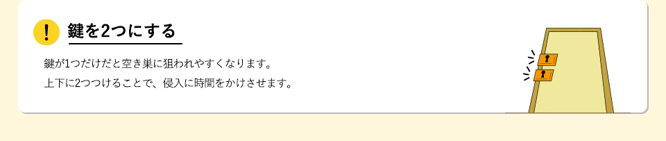 鍵を2つにする鍵が1つだけだと空き巣に狙われやすくなります。上下に2つつけることで、侵入に時間をかけさせます。