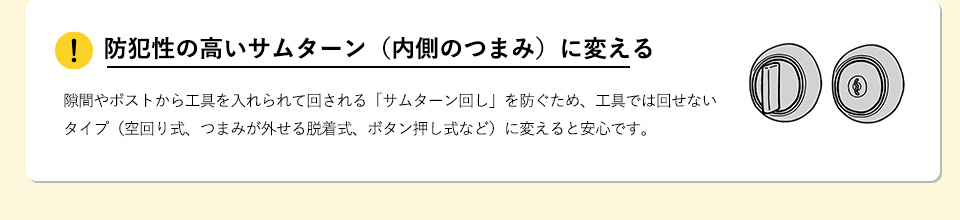 防犯性の高いサムターン（内側のつまみ）に変える隙間やポストから工具を入れられて回される「サムターン回し」を防ぐため、工具では回せないタイプ（空回り式、つまみが外せる脱着式、ボタン押し式など）に変えると安心です。 