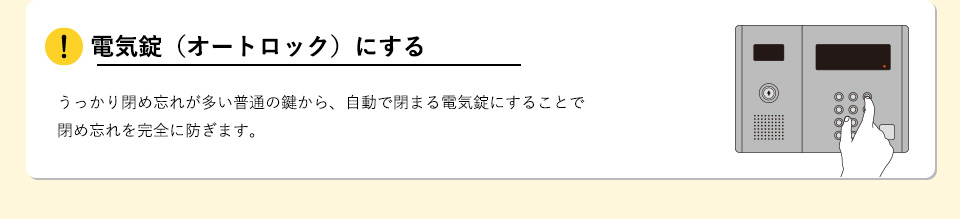 電気錠（オートロック）にするうっかり閉め忘れが多い普通の鍵から、自動で閉まる電気錠にすることで閉め忘れを完全に防ぎます。
