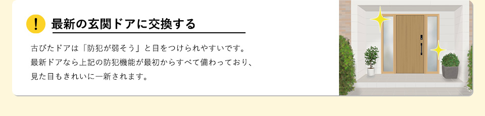 最新の玄関ドアに交換する古びたドアは「防犯が弱そう」と目をつけられやすいです。最新ドアなら上記の防犯機能が最初からすべて備わっており、見た目もきれいに一新されます。