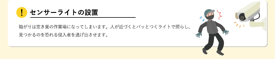 センサーライトの設置暗がりは空き巣の作業場になってしまいます。人が近づくとパッとつくライトで照らし、見つかるのを恐れる侵入者を逃げ出させます。