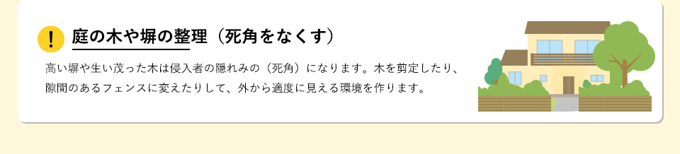 庭の木や塀の整理（死角をなくす）高い塀や生い茂った木は侵入者の隠れみの（死角）になります。木を剪定したり、隙間のあるフェンスに変えたりして、外から適度に見える環境を作ります。