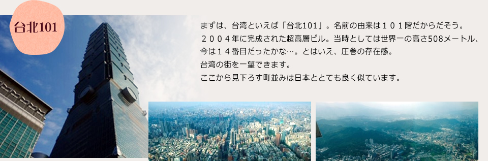 まずは、台湾といえば「台北101」。名前の由来は１０１階だからだそう。２００４年に完成された超高層ビル。当時としては世界一の高さ508メートル、今は１４番目だったかな。とはいえ、圧巻の存在感。台湾の街を一望できます。ここから見下ろす町並みは日本ととても良く似ています。