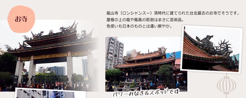 「お寺」龍山寺（ロンシャンスー）清時代に建てられた台北最古のお寺だそうです。屋根の上の龍や鳳凰の彫刻はまさに芸術品。色使いも日本のものとは違い鮮やか。パワーみなぎるスポットです。