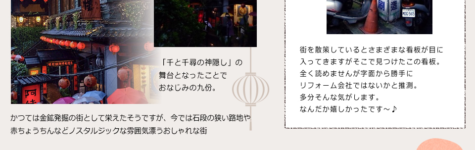「九分」「千と千尋の神隠し」の舞台となったことでおなじみの九分。かつては金鉱発掘の街として栄えたそうですが、今では石段の狭い路地や赤ちょうちんなどノスタルジックな雰囲気漂うおしゃれな街