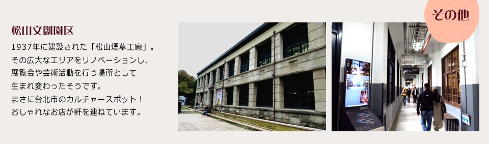 松山文創園区 1937年に建設された「松山煙草工廠」。その広大なエリアをリノベーションし、展覧会や芸術活動を行う場所として生まれ変わったそうです。まさに台北市のカルチャースポット！おしゃれなお店が軒を連ねています。