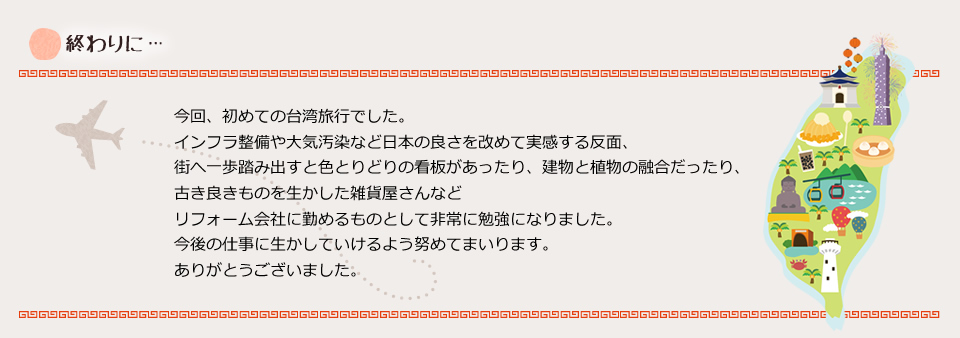 今回、初めての台湾旅行でした。インフラ整備や大気汚染など日本の良さを改めて実感する反面、街へ一歩踏み出すと色とりどりの看板があったり、建物と植物の融合だったり、古き良きものを生かした雑貨屋さんなどリフォーム会社に勤めるものとして非常に勉強になりました。今後の仕事に生かしていけるよう努めてまいります。ありがとうございました。