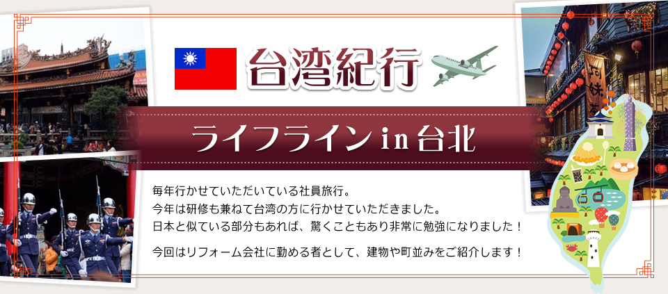台湾紀行～ライフラインin台北毎年行かせていただいている社員旅行。今年は研修も兼ねて台湾の方に行かせていただきました。日本と似ている部分もあれば、驚くこともあり非常に勉強になりました！今回はリフォーム会社に勤める者として、建物や町並みをご紹介します！
