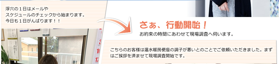 浮穴の１日はメールや今日１日のスケジュールのチェックから始まります。お約束の時間にあわせて現場調査へ伺います。分刻みにスケジュールが詰まっています。こちらのお客様は温水暖房便座の調子が悪いとのことでご依頼いただきました。まずはご挨拶を済ませて現場調査開始です。