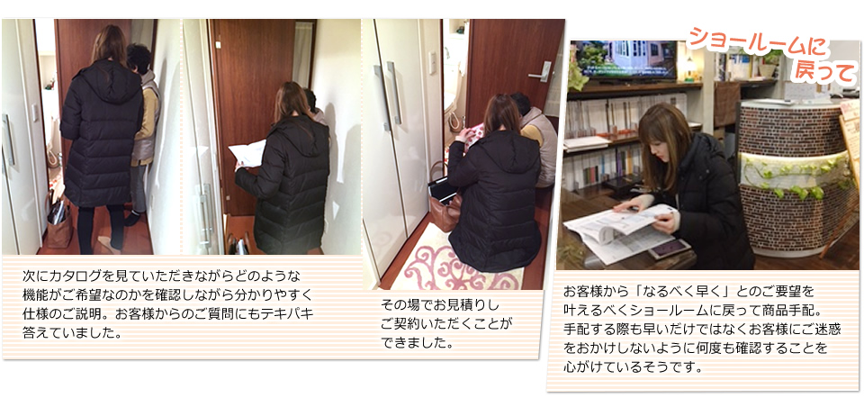 次にカタログをお見せして、お客様がどのような機能がご希望なのかを確認しながら分かりやすく仕様のご説明。お客様からのご質問にもテキパキお答えしていました。その場でお見積りしお客様にご契約いただきました。お客様から「なるべく早く・・」とのご要望を叶えるべくショールームに戻って商品手配。手配する際も早いだけではなくお客様にご迷惑をおかけしないように何度も確認することを心がけているそうです。
