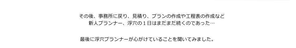 その後、事務所に戻り、見積り、プランの作成や工程表の作成など新人プランナー、浮穴の１日はまだまだ続くのであった