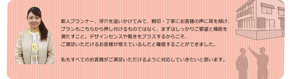 新人プランナー、浮穴を追いかけてみて、親切・丁寧にお客様の声に耳を傾け、プランもこちらから押し付けるものではなく、まずはしっかりご要望と機能を満たすこと。そこにプラスアルファでデザインセンスや驚きをプラスできているからこそご満足いただける、お客様が増えているんだと確信することができました。私すべてのもお客様がご満足いただけるように対応していきたいと思います。

