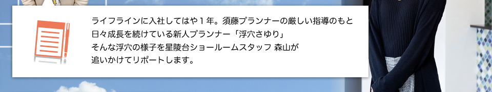 ライフラインに入社して１年。須藤プランナーの指導のもと日々成長を続けている新人プランナー「浮穴さゆり」そんな浮穴の様子を星陵台ショールームスタッフ、森山が追いかけてリポートします。