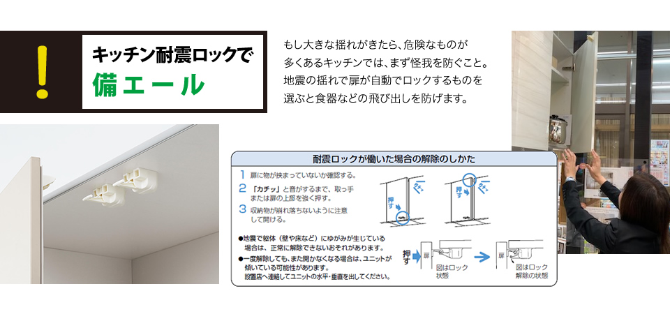 キッチン耐震ロックで備エールもし大きな揺れがきたら、危険なものが多くあるキッチンでは、まず怪我を防ぐこと。地震の揺れで扉が自動でロックするものを選ぶと食器などの飛び出しを防げます。
