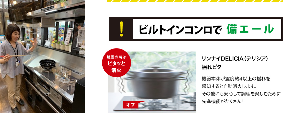 ビルトインコンロで備エールリンナイDELICIA（デリシア）揺れピタ機器本体が震度約4以上の揺れを感知すると自動消火します。その他にも安心して調理を楽しむために先進機能がたくさん！