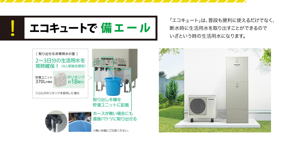 エコキュートで備エール「エコキュート」は、普段も便利に使えるだけでなく、断水時に生活用水を取り出すことができるのでいざという時の生活用水になります。