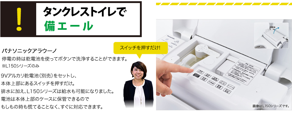 タンクレストイレで備エールパナソニックアラウーノ乾電池を使ってボタンで洗浄できる。※L150シリーズのみ9Vアルカリ乾電池（別売）をセットし、本体上部にあるスイッチを押すだけ。排水に加え、L150シリーズは給水も可能になりました。電池は本体上部のケースに保管できるので
もしもの時も慌てることなく、すぐに対応できます。
