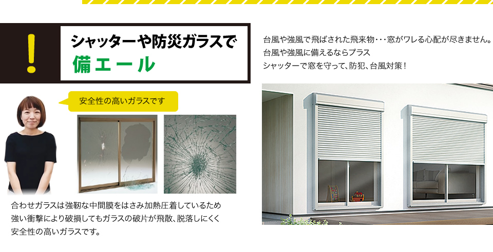 シャッターや防災ガラスで備エール台風や強風で飛ばされた飛来物・・・窓がワレる心配が尽きません。台風や強風に備えるならプラス
シャッターで窓を守って、防犯、台風対策！合わせガラスは強靭な中間膜をはさみ加熱圧着しているため強い衝撃により破損してもガラスの破片が飛散、脱落しにくく安全性の高いガラスです。