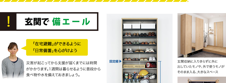 玄関で備エール
「在宅避難」ができるように　「日常備蓄」を心がけよう災害が起こってから支援が届くまでには時間がかかります。1週間は暮らせるように普段から食べ物や水を備えておきましょう。