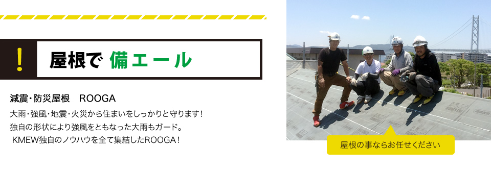 屋根で備エール減震・防災屋根　ROOGA
大雨・強風・地震・火災から住まいをしっかりと守ります！独自の形状により強風をともなった大雨もガード。KMEW独自のノウハウを全て集結したROOGA！