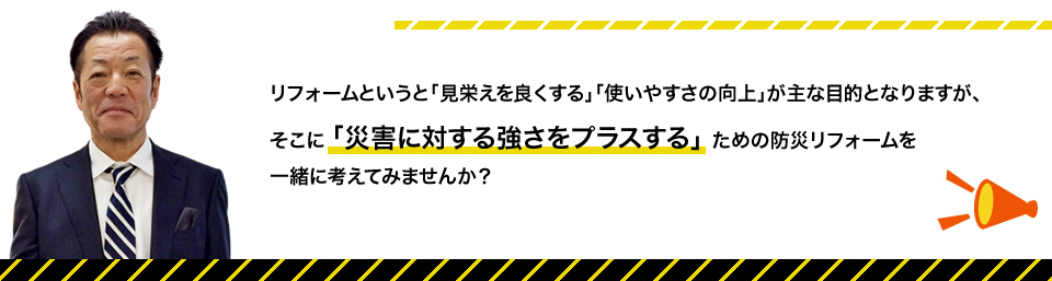 リフォームというと「見栄のえを良くする」「使いやすさの向上」が主目的となりますが、そこに「災害トラブルに対する強さを付加する」ための防災リフォーム