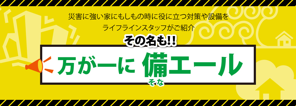 災害に強い家にもしもの時に役に立つ対策や設備を
ライフラインスタッフがご紹介その名も！！万が一に備エール