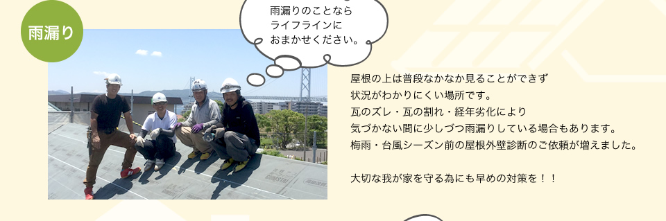 雨漏り屋根の上は普段なかなか見ることができず瓦のズレ・瓦の割れ・経年劣化により気づかない間に少しづつ雨漏りをし結果、梅雨・台風シーズンになって発見することが多いのです。大切な我が家を守る為にも早めの対策を！！