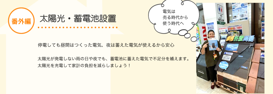 番外編蓄電池設置停電しても昼間はつくった電気。夜は蓄えた電気が使えるから安心《災害を意識したリフォーム》近年「異常気象」という言葉をニュースなど目にする機会が増えて
きましたが改めて注目されてきているのが「防災リフォーム」地震・台風・停電などの災害で日常生活のトラブルに備える
防災リフォームの一つに蓄電池設置が増えてきています。