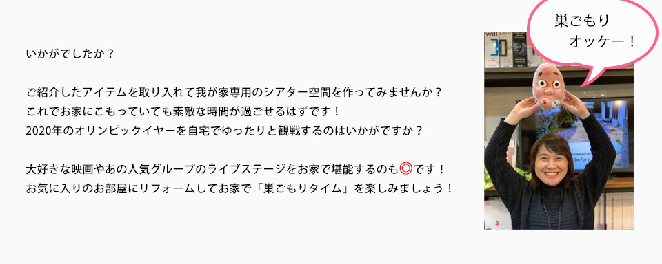 いかがでしたか？ご紹介したアイテムを取り入れて我が家専用のシアター空間を作ってみませんか。これでお家にこもっていても素敵な時間が過ごせるはずです２０２０年のオリンピックイヤーを自宅でゆったりと観戦するのはいかがですか？大好きな映画やあの人気グループのライブステージをお家で堪能するのも◎ですお気に入りのお部屋にリフォームしてお家で「巣ごもりタイム」を楽しみましょう！！