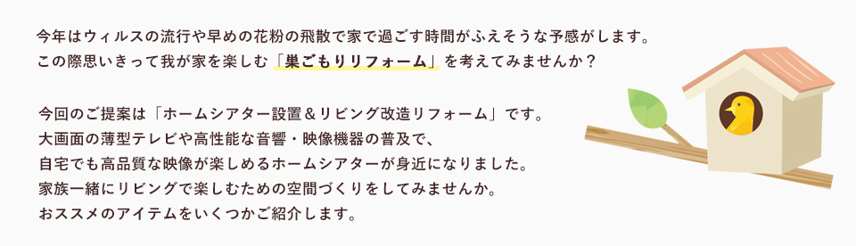 今年はウィルスの流行や早めの花粉の飛散で家で過ごす時間がふえそうな予感がします
この際思いきって我が家を楽しむ「巣ごもりリフォーム」を考えてみませんか？今回のご提案は「ホームシアター設置＆リビング改造リフォーム」です。大画面の薄型テレビや高性能な音響・映像機器の普及で、自宅でも高品質な映像が楽しめるホームシアターが身近になりました。家族一緒にリビングで楽しむための空間づくりをしてみませんか。おススメのアイテムをいくつかご紹介します