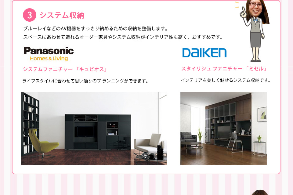 システム収納ブルーレイなどのＡＶ機器をすっきり納めるための収納を整備します。スペースにあわせて造れるオーダー家具やシステム収納がインテリア性お高く、おすすめです。