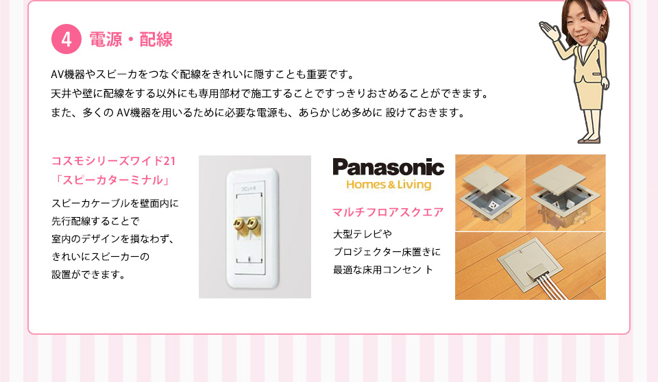 電源・配線ＡＶ機器やスピーカをつなぐ配線をきれいに隠すことも重要です。天井や壁に配線をする以外にも専用部材で施工することですっきりおさめることができます。また、多くのＡＶ機器を用いるために必要な電源も、あらかじめ多めに設けておきます。