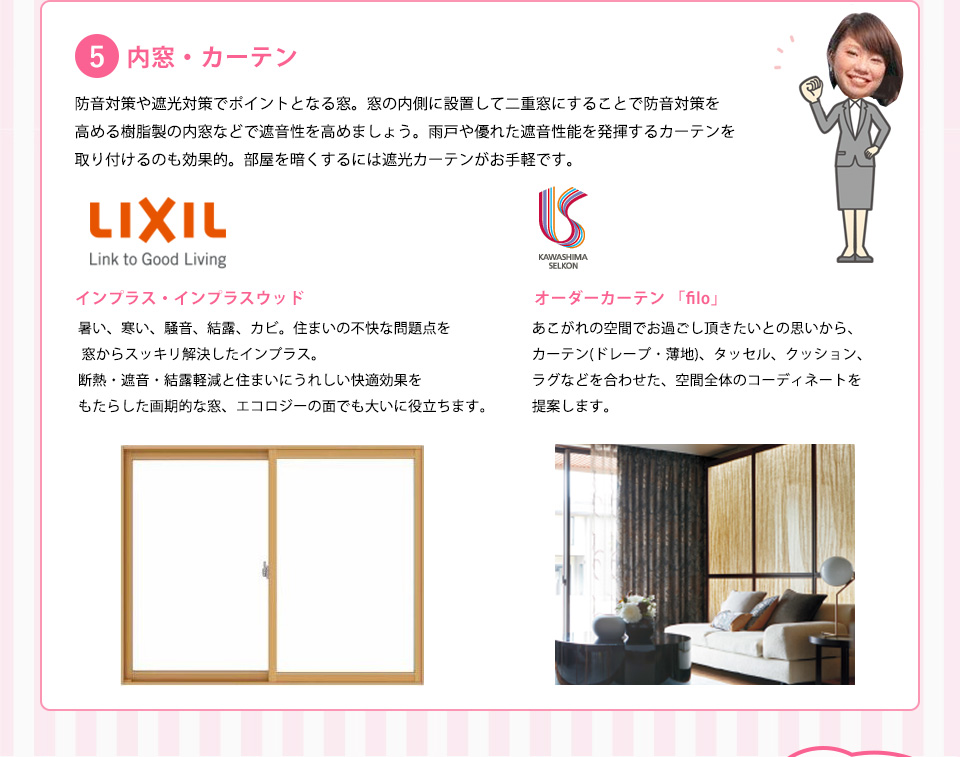 内窓・カーテン防音対策や遮光対策でポイントとなる窓。窓の内側に設置して二重窓にすることで防音対策を高める樹脂製の内窓などで遮音性を高めましょう。雨戸や優れた遮音性能を発揮するカーテンを取り付けるのも効果的。部屋を暗くするには遮光カーテンがお手軽です。