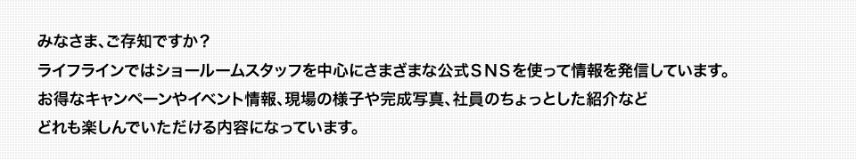 みなさま、ご存知ですか？ライフラインではショールームスタッフを中心にさまざまな公式ＳＮＳを使って情報を発信しています。お得なキャンペーンやイベント情報、現場の様子や完成写真、社員のちょっとした紹介などどれも楽しんでいただける内容になっています。