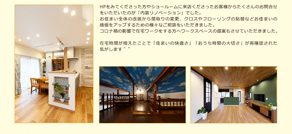 HPをみてくださった方やショールームに来店くださったお客様からたくさんのお問合せをいただいたのが「内装リノベーション」でした
お住まい全体の改装から間取りの変更、クロスやフローリングの貼替などお住まいの価値をアップするための様々なご相談をいただきました。コロナ禍の影響で在宅ワークをする方へワークスペースの提案もさせていただきました在宅時間が増えたことで「住まいの快適さ」「おうち時間の大切さ」が再確認された気がします＾＾