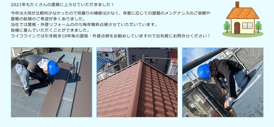 2021年もたくさんの屋根に上らせていただきました！今年は大雨が比較的少なかったので雨漏りの補修は少なく、年数に応じての屋根のメンテナンスのご依頼や屋根の貼替のご希望が多くありました。当社では屋根・外壁リフォームののち毎年無料点検させていただいています。皆様に喜んでいただくことができました。ライフラインでは引き続き10年毎の屋根・外壁点検をお勧めしていますのでお気軽にお問合せください！