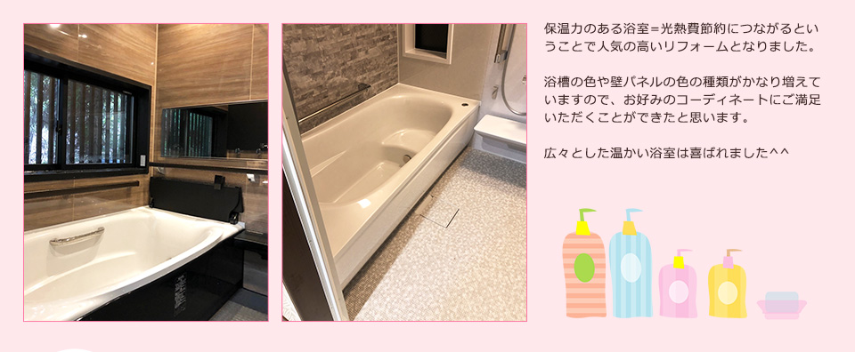 保温力のある浴室=光熱費節約につながるということで人気の高いリフォームとなりました。浴槽の色や壁パネルの色の種類がかなり増えていますので、お好みのコーディネートにご満足いただくことができたと思います
広々とした温かい浴室は喜ばれました^^