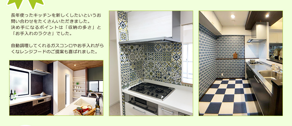 長年使ったキッチンを新しくしたいというお問い合わせをたくさんいただきました。決め手になるポイントは「収納の多さ」と「お手入れのラクさ」でした。自動調理してくれるガスコンロやお手入れがらくなレンジフードのご提案も喜ばれました。