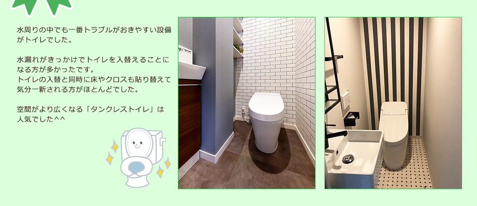 水周りの中でも一番トラブルがおきやすい設備がトイレでした。水漏れがきっかけでトイレを入替ることになる方が多かったです。トイレの入替と同時に床やクロスも貼り替えて、気分一新される方がほとんどでした。空間がより広くなる「タンクレストイレ」は人気でした^^