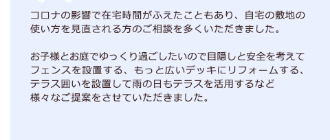コロナの影響で在宅時間がふえたこともあり、自宅の敷地の使い方を見直される方のご相談を多くいただきました。お子様とお庭でゆっくり過ごしたいので目隠しと安全を考えてフェンスを設置する、もっと広いデッキにリフォームする、テラス囲いを設置して雨の日もテラスを活用するなど様々なご提案をさせていただきました